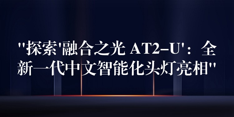 “探索’融合之光 AT2-U’：全新一代中文智能化頭燈亮相”