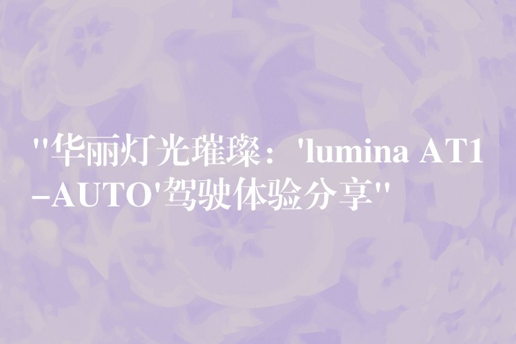 “華麗燈光璀璨：’lumina AT1-AUTO’駕駛體驗(yàn)分享”