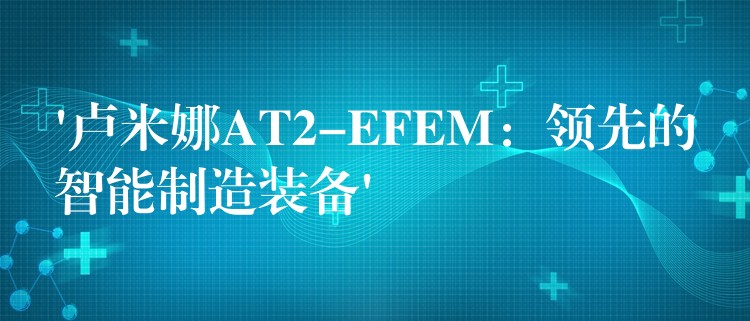 ‘盧米娜AT2-EFEM：領先的智能制造裝備’