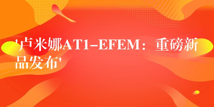 ‘盧米娜AT1-EFEM：重磅新品發布’