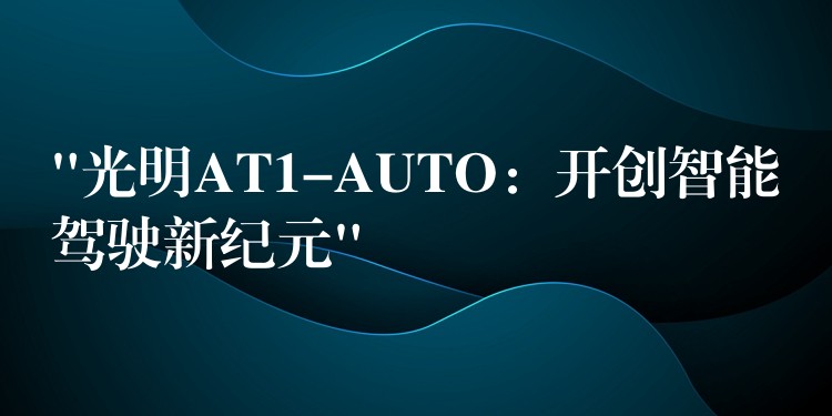 “光明AT1-AUTO：開創智能駕駛新紀元”