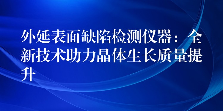 外延表面缺陷檢測儀器：全新技術(shù)助力晶體生長質(zhì)量提升