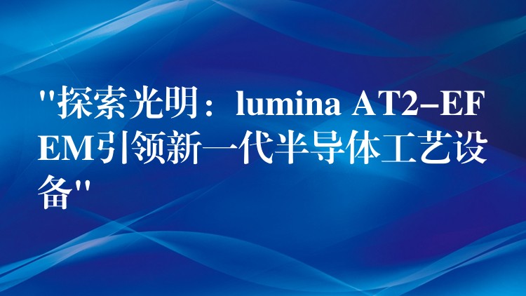 “探索光明：lumina AT2-EFEM引領新一代半導體工藝設備”