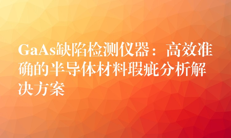 GaAs缺陷檢測儀器：高效準(zhǔn)確的半導(dǎo)體材料瑕疵分析解決方案