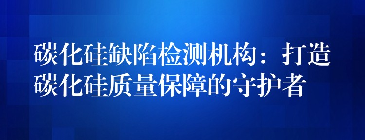 碳化硅缺陷檢測機構：打造碳化硅質量保障的守護者