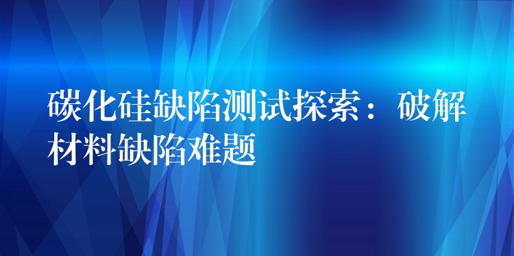 碳化硅缺陷測試探索：破解材料缺陷難題