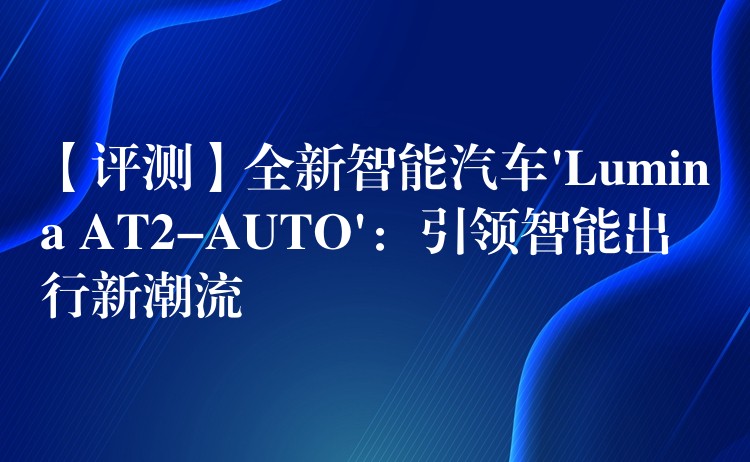 【評測】全新智能汽車’Lumina AT2-AUTO’：引領(lǐng)智能出行新潮流