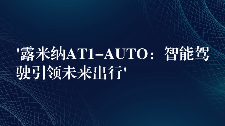 ‘露米納AT1-AUTO：智能駕駛引領(lǐng)未來出行’