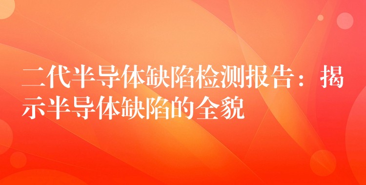 二代半導(dǎo)體缺陷檢測報告：揭示半導(dǎo)體缺陷的全貌