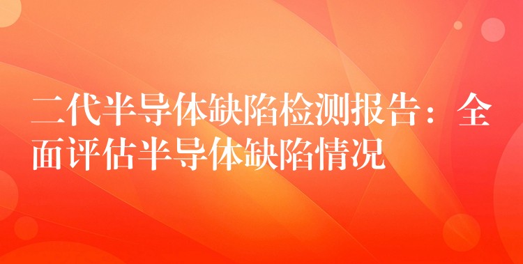 二代半導(dǎo)體缺陷檢測報告：全面評估半導(dǎo)體缺陷情況