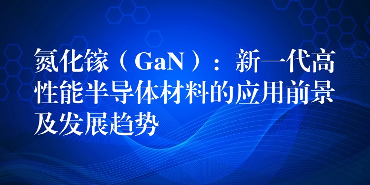 氮化鎵（GaN）：新一代高性能半導(dǎo)體材料的應(yīng)用前景及發(fā)展趨勢(shì)