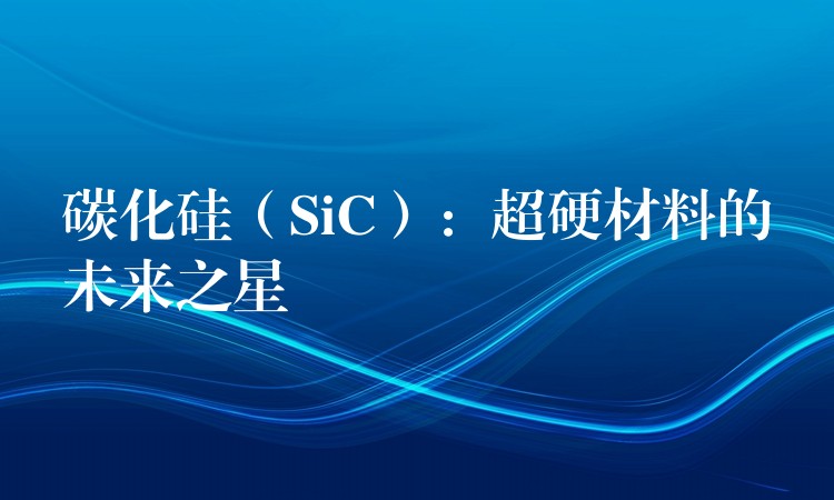 碳化硅（SiC）：超硬材料的未來(lái)之星