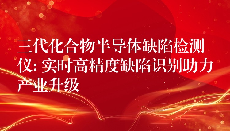 三代化合物半導體缺陷檢測儀: 實時高精度缺陷識別助力產業升級