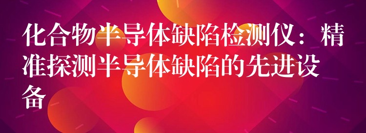 化合物半導體缺陷檢測儀：精準探測半導體缺陷的先進設備