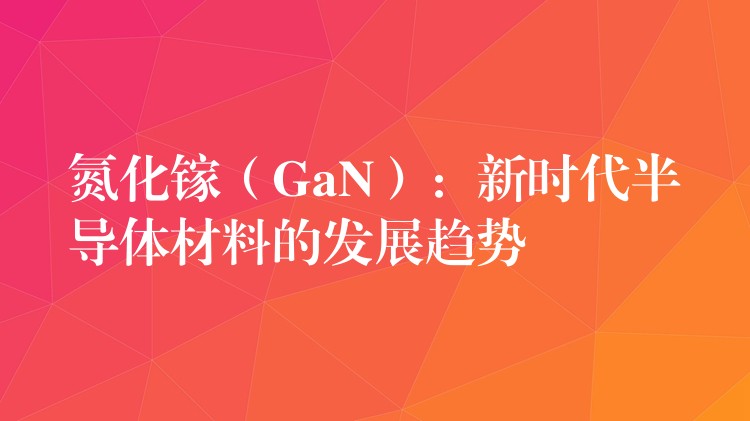 氮化鎵（GaN）：新時代半導(dǎo)體材料的發(fā)展趨勢