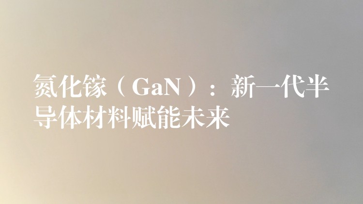 氮化鎵（GaN）：新一代半導(dǎo)體材料賦能未來