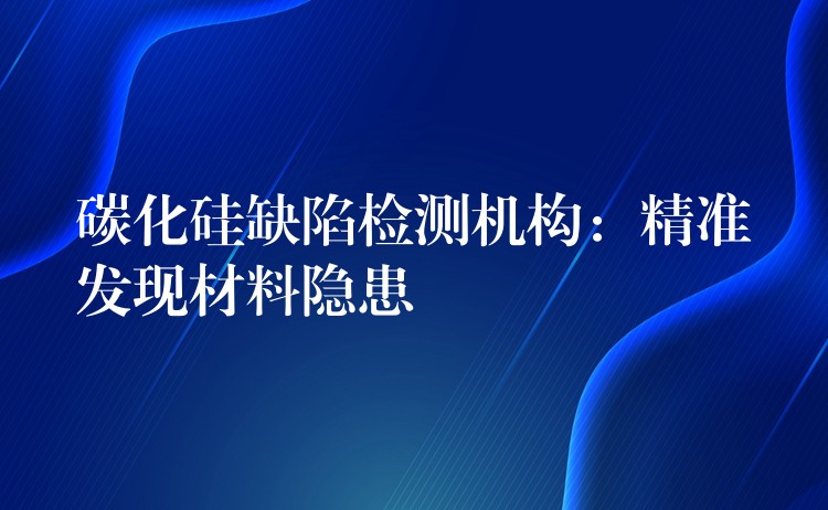 碳化硅缺陷檢測機(jī)構(gòu)：精準(zhǔn)發(fā)現(xiàn)材料隱患