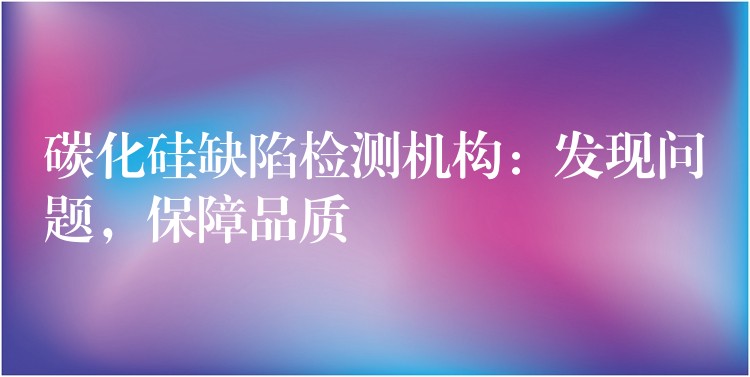 碳化硅缺陷檢測機構(gòu)：發(fā)現(xiàn)問題，保障品質(zhì)