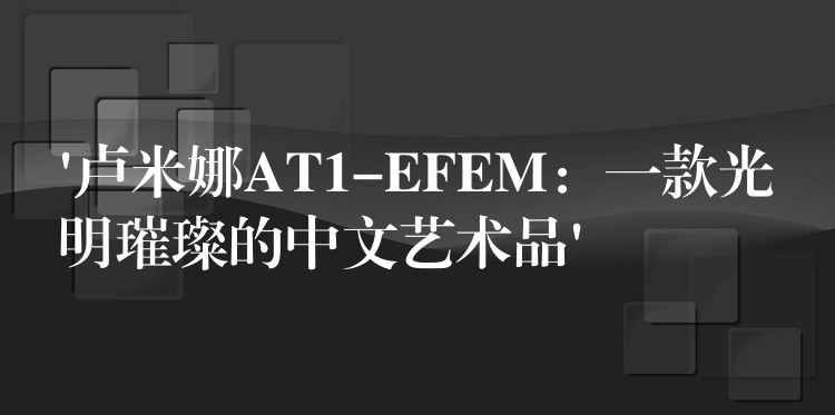 ‘盧米娜AT1-EFEM：一款光明璀璨的中文藝術(shù)品’