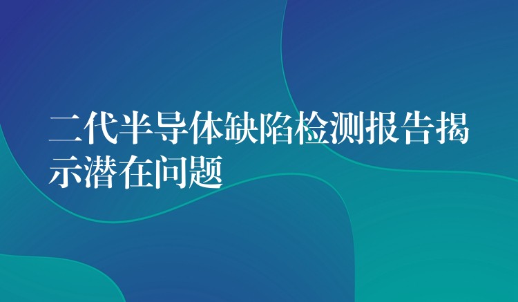 二代半導體缺陷檢測報告揭示潛在問題