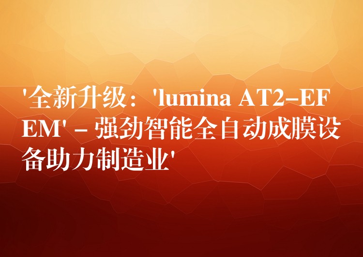 ‘全新升級：’lumina AT2-EFEM’ – 強(qiáng)勁智能全自動成膜設(shè)備助力制造業(yè)’