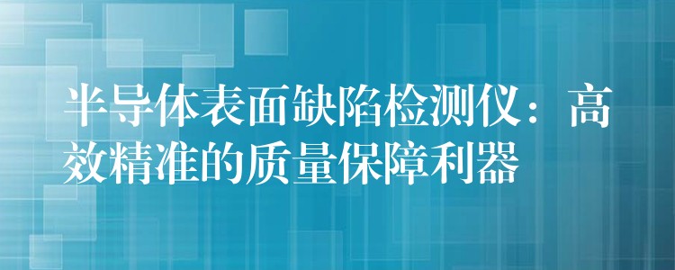 半導(dǎo)體表面缺陷檢測(cè)儀：高效精準(zhǔn)的質(zhì)量保障利器