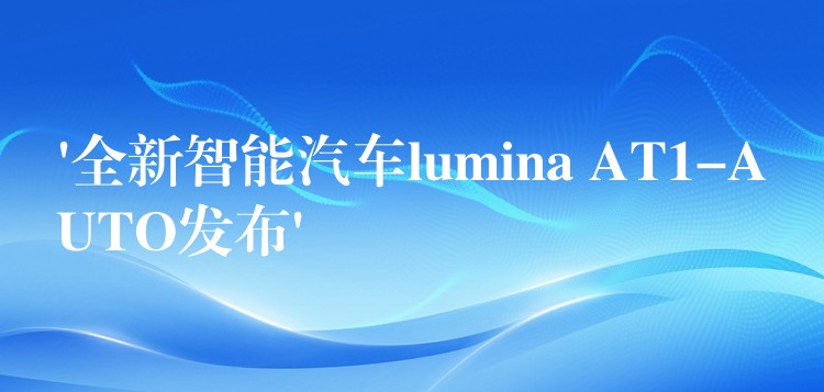 ‘全新智能汽車lumina AT1-AUTO發(fā)布’