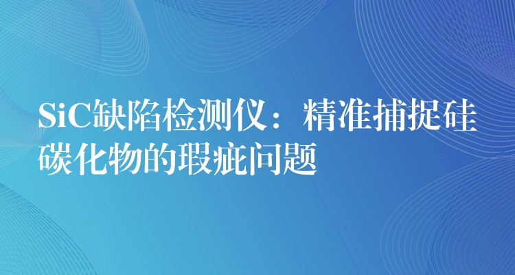 SiC缺陷檢測儀：精準(zhǔn)捕捉硅碳化物的瑕疵問題