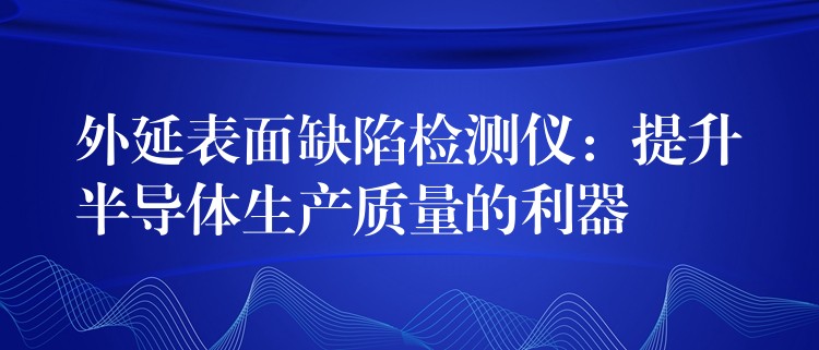 外延表面缺陷檢測(cè)儀：提升半導(dǎo)體生產(chǎn)質(zhì)量的利器