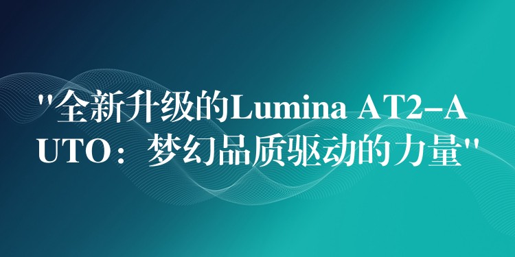 “全新升級的Lumina AT2-AUTO：夢幻品質驅動的力量”