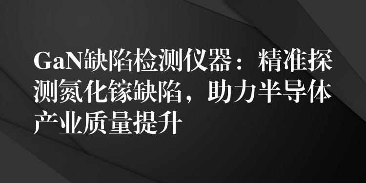 GaN缺陷檢測儀器：精準探測氮化鎵缺陷，助力半導體產業質量提升