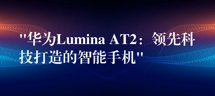 “華為Lumina AT2：領(lǐng)先科技打造的智能手機(jī)”