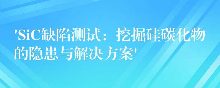 ‘SiC缺陷測試：挖掘硅碳化物的隱患與解決方案’