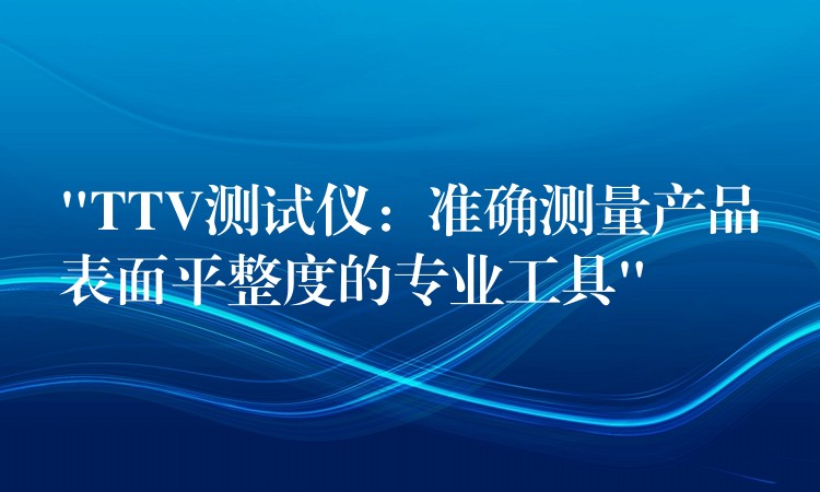 “TTV測試儀：準(zhǔn)確測量產(chǎn)品表面平整度的專業(yè)工具”