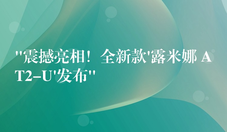 “震撼亮相！全新款’露米娜 AT2-U’發布”