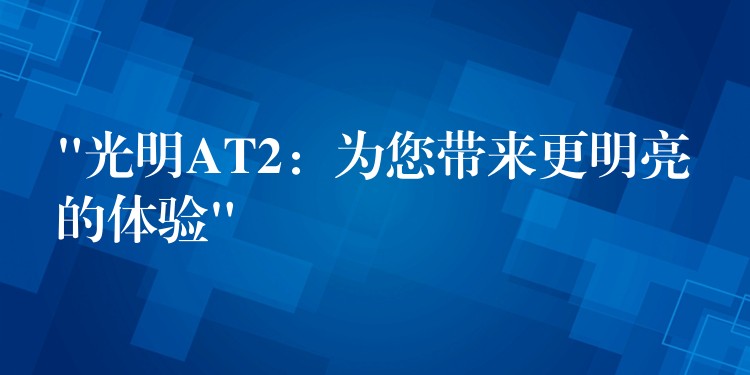 “光明AT2：為您帶來更明亮的體驗(yàn)”