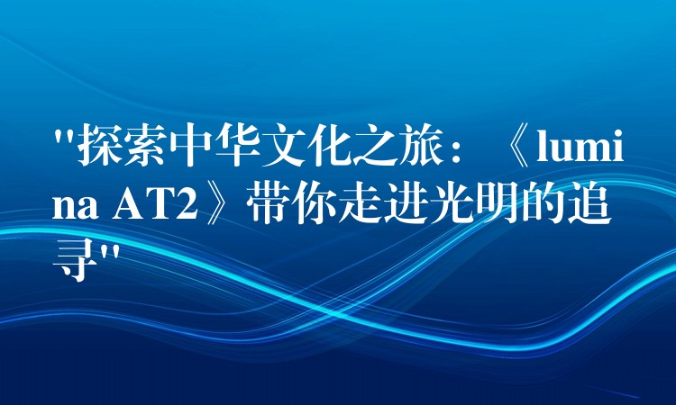 “探索中華文化之旅：《lumina AT2》帶你走進(jìn)光明的追尋”