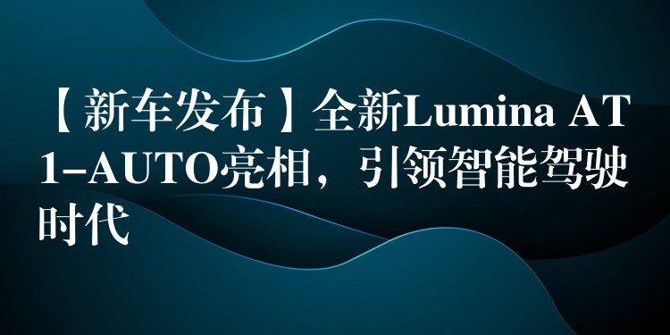 【新車發布】全新Lumina AT1-AUTO亮相，引領智能駕駛時代