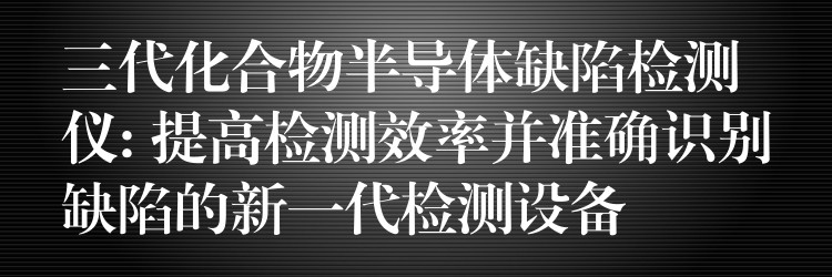 三代化合物半導體缺陷檢測儀: 提高檢測效率并準確識別缺陷的新一代檢測設備