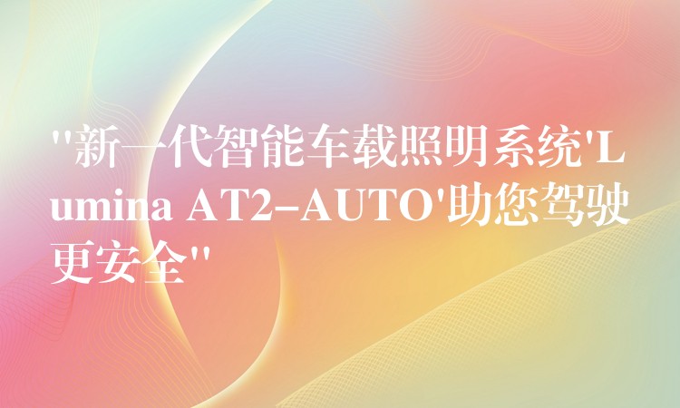 “新一代智能車載照明系統(tǒng)’Lumina AT2-AUTO’助您駕駛更安全”