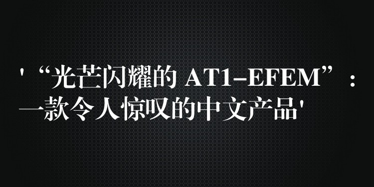 ‘“光芒閃耀的 AT1-EFEM”：一款令人驚嘆的中文產(chǎn)品’