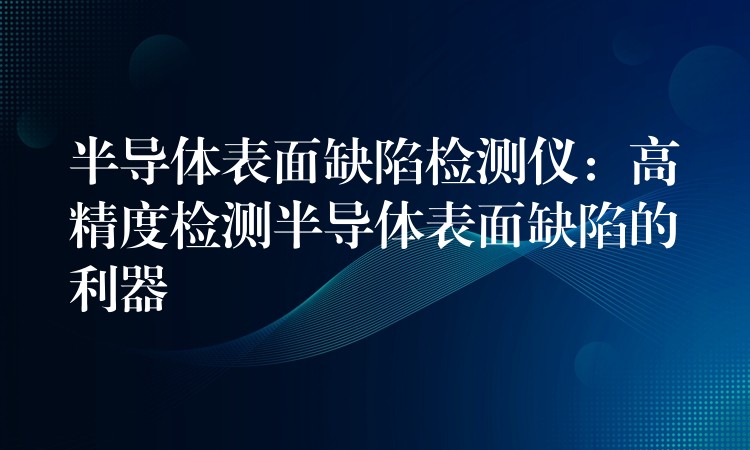 半導體表面缺陷檢測儀：高精度檢測半導體表面缺陷的利器