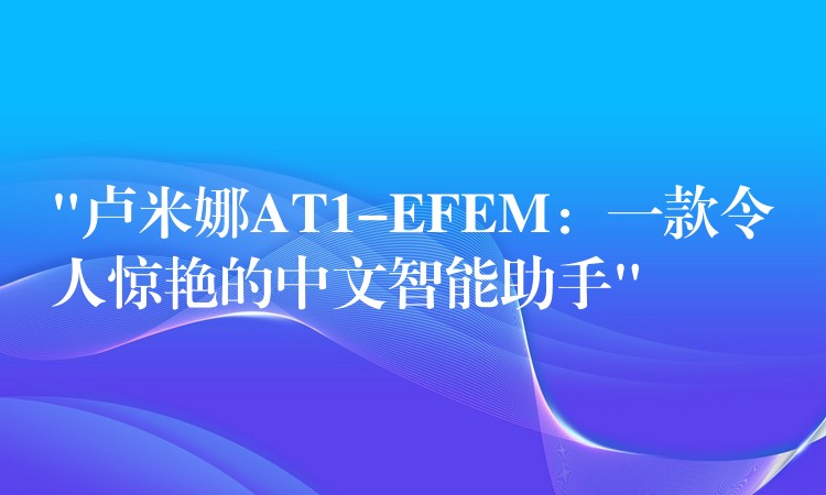 “盧米娜AT1-EFEM：一款令人驚艷的中文智能助手”