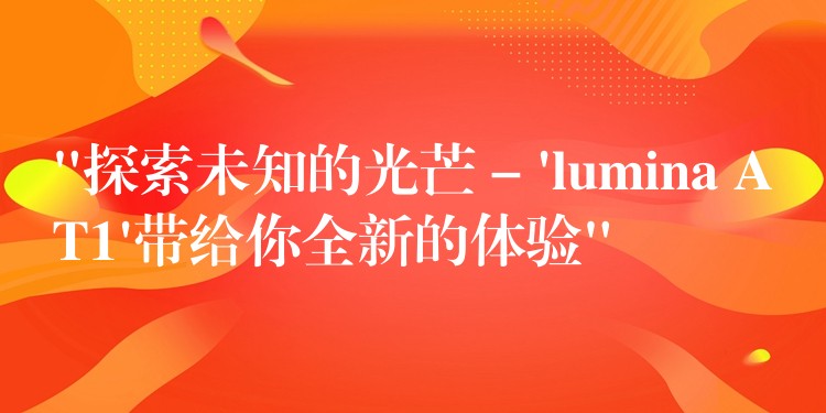 “探索未知的光芒 – ‘lumina AT1’帶給你全新的體驗(yàn)”