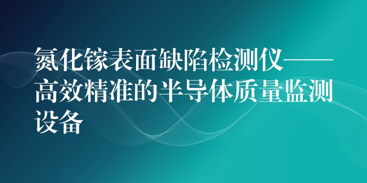 氮化鎵表面缺陷檢測儀——高效精準的半導體質量監測設備