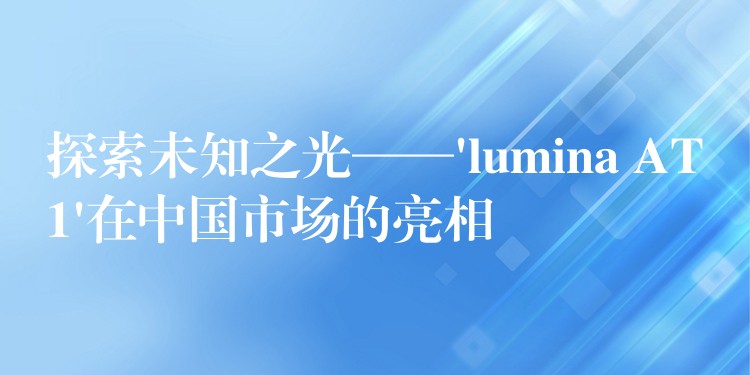 探索未知之光——’lumina AT1’在中國市場的亮相