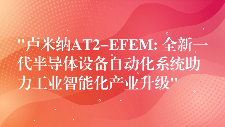 “盧米納AT2-EFEM: 全新一代半導體設備自動化系統助力工業智能化產業升級”