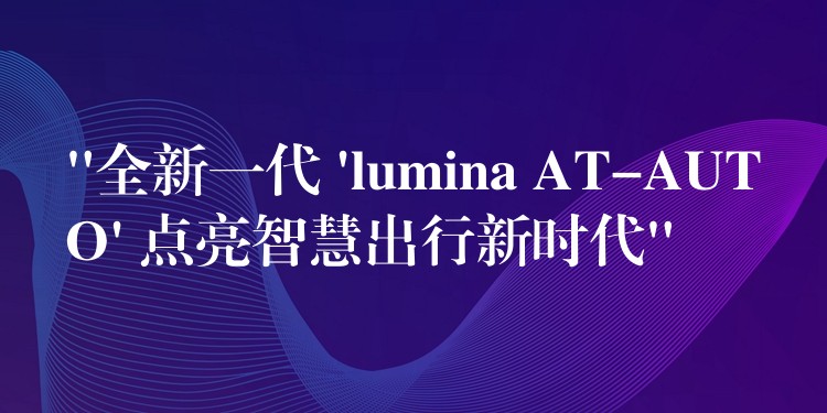 “全新一代 ‘lumina AT-AUTO’ 點亮智慧出行新時代”