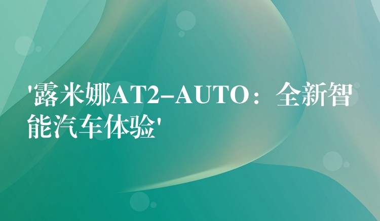 ‘露米娜AT2-AUTO：全新智能汽車體驗’