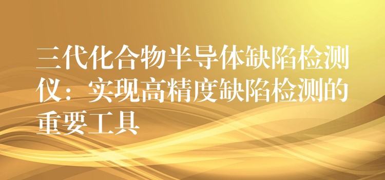 三代化合物半導(dǎo)體缺陷檢測儀：實現(xiàn)高精度缺陷檢測的重要工具